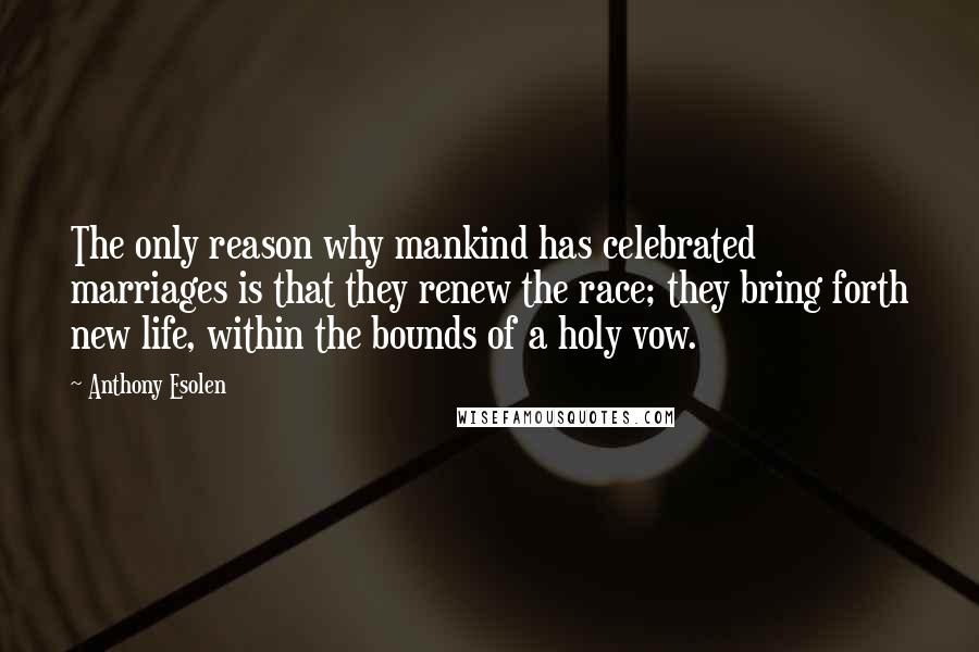 Anthony Esolen quotes: The only reason why mankind has celebrated marriages is that they renew the race; they bring forth new life, within the bounds of a holy vow.