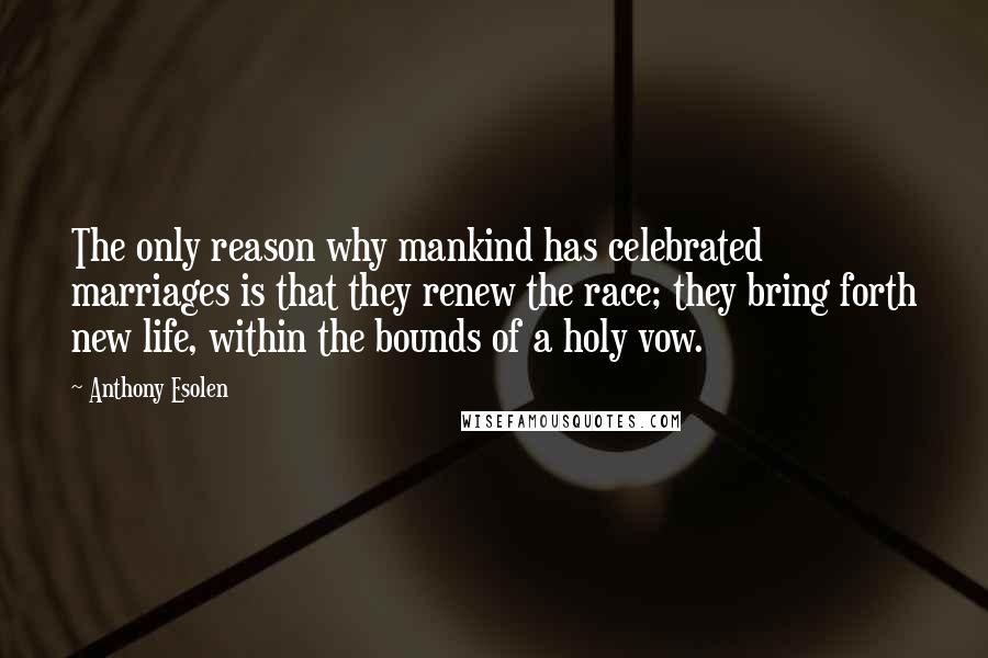 Anthony Esolen quotes: The only reason why mankind has celebrated marriages is that they renew the race; they bring forth new life, within the bounds of a holy vow. Anthony Esolen quotes: The only reason why mankind has celebrated marriages is that they renew the race; they bring forth new life, within the bounds of a holy vow.