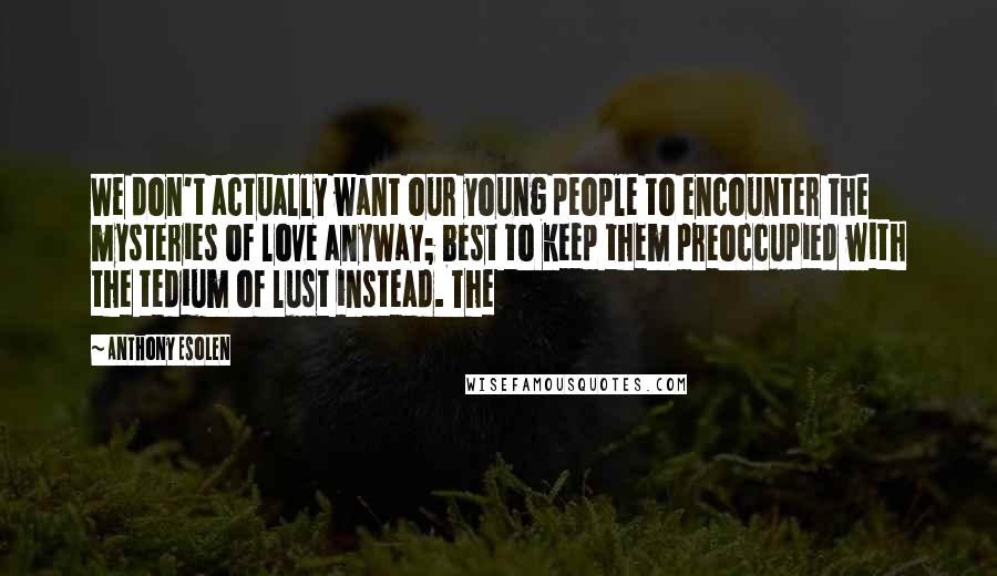 Anthony Esolen quotes: We don't actually want our young people to encounter the mysteries of love anyway; best to keep them preoccupied with the tedium of lust instead. The Anthony Esolen quotes: We don't actually want our young people to encounter the mysteries of love anyway; best to keep them preoccupied with the tedium of lust instead. The