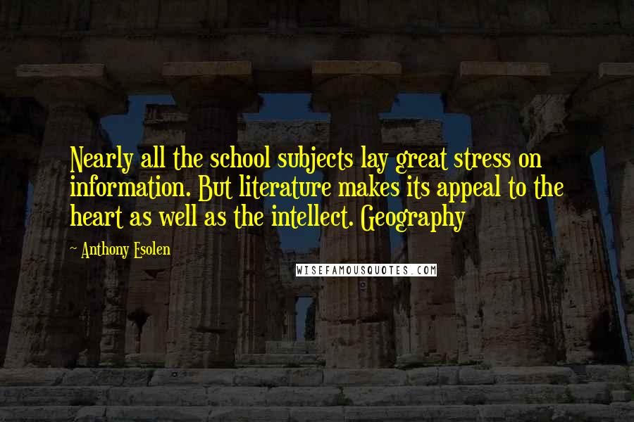 Anthony Esolen quotes: Nearly all the school subjects lay great stress on information. But literature makes its appeal to the heart as well as the intellect. Geography Anthony Esolen quotes: Nearly all the school subjects lay great stress on information. But literature makes its appeal to the heart as well as the intellect. Geography