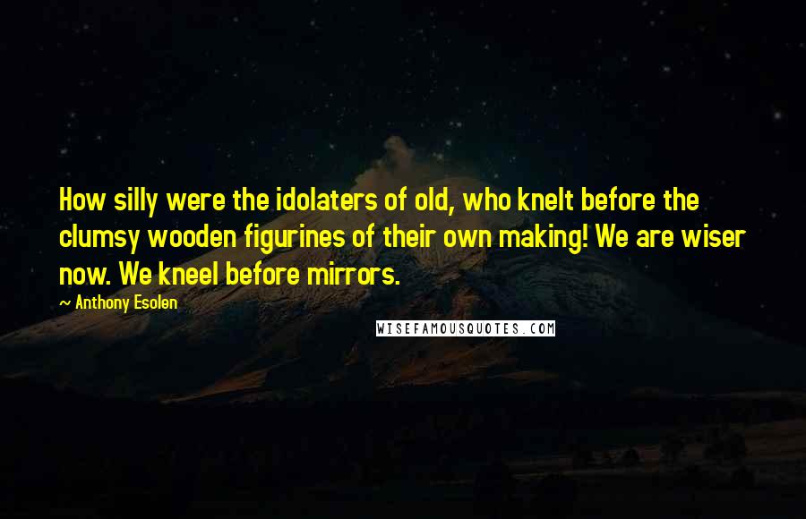 Anthony Esolen quotes: How silly were the idolaters of old, who knelt before the clumsy wooden figurines of their own making! We are wiser now. We kneel before mirrors.