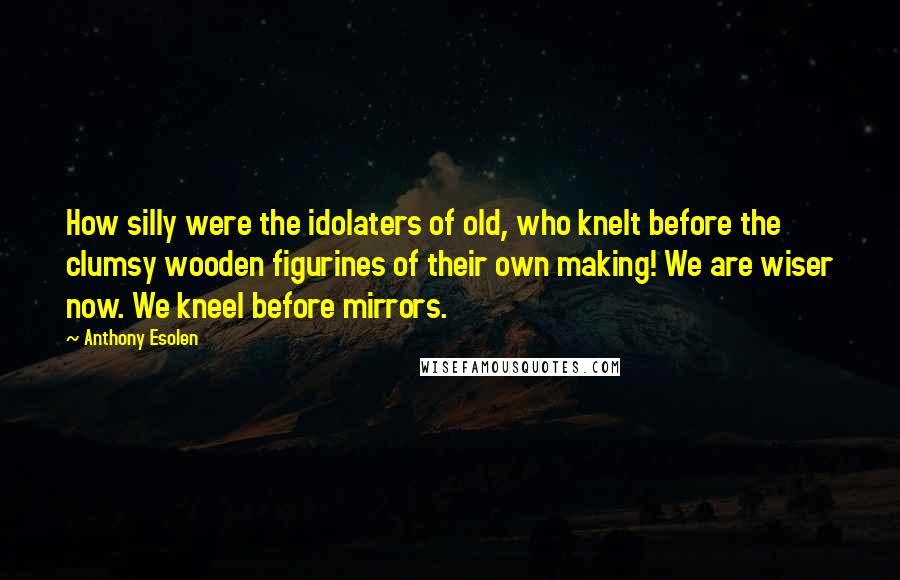 Anthony Esolen quotes: How silly were the idolaters of old, who knelt before the clumsy wooden figurines of their own making! We are wiser now. We kneel before mirrors. Anthony Esolen quotes: How silly were the idolaters of old, who knelt before the clumsy wooden figurines of their own making! We are wiser now. We kneel before mirrors.