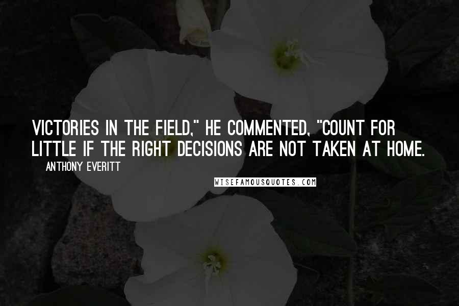Anthony Everitt quotes: Victories in the field," he commented, "count for little if the right decisions are not taken at home. Anthony Everitt quotes: Victories in the field," he commented, "count for little if the right decisions are not taken at home.
