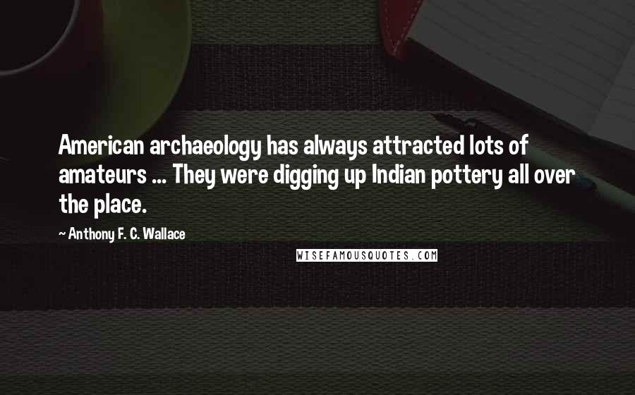 Anthony F. C. Wallace quotes: American archaeology has always attracted lots of amateurs ... They were digging up Indian pottery all over the place. Anthony F. C. Wallace quotes: American archaeology has always attracted lots of amateurs ... They were digging up Indian pottery all over the place.