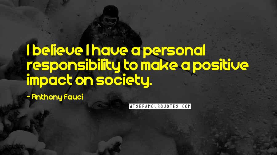 Anthony Fauci quotes: I believe I have a personal responsibility to make a positive impact on society.