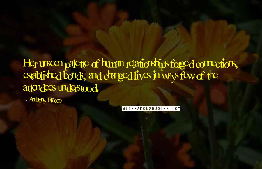 Anthony Flacco quotes: Her unseen palette of human relationships forged connections, established bonds, and changed lives in ways few of the attendees understood.