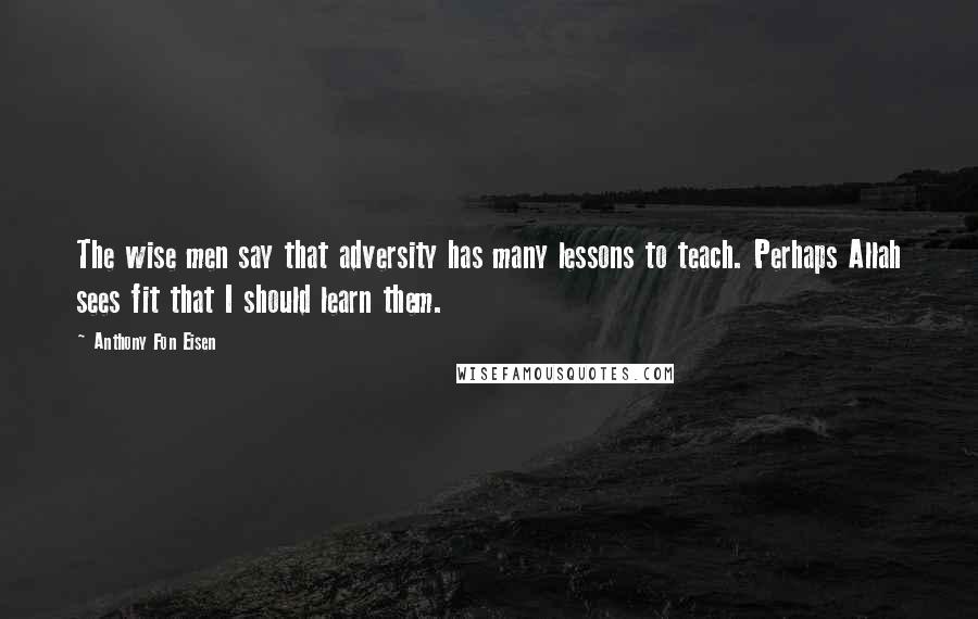 Anthony Fon Eisen quotes: The wise men say that adversity has many lessons to teach. Perhaps Allah sees fit that I should learn them. Anthony Fon Eisen quotes: The wise men say that adversity has many lessons to teach. Perhaps Allah sees fit that I should learn them.