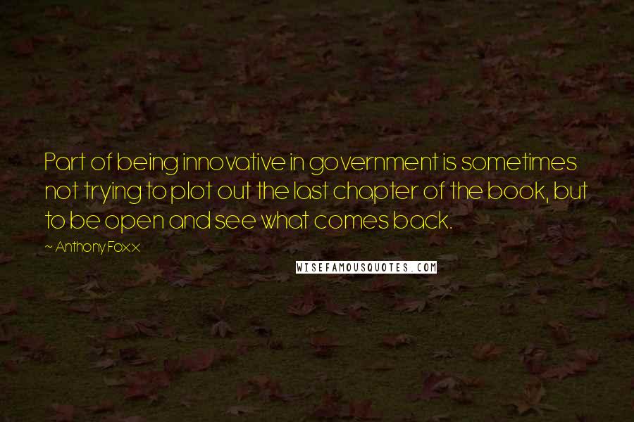 Anthony Foxx quotes: Part of being innovative in government is sometimes not trying to plot out the last chapter of the book, but to be open and see what comes back. Anthony Foxx quotes: Part of being innovative in government is sometimes not trying to plot out the last chapter of the book, but to be open and see what comes back.