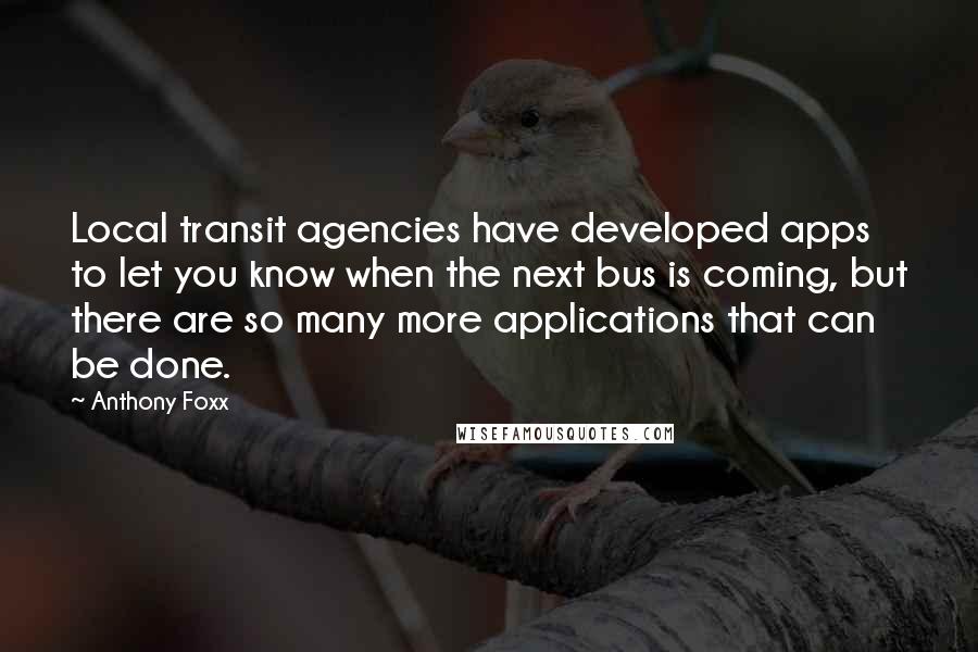 Anthony Foxx quotes: Local transit agencies have developed apps to let you know when the next bus is coming, but there are so many more applications that can be done. Anthony Foxx quotes: Local transit agencies have developed apps to let you know when the next bus is coming, but there are so many more applications that can be done.