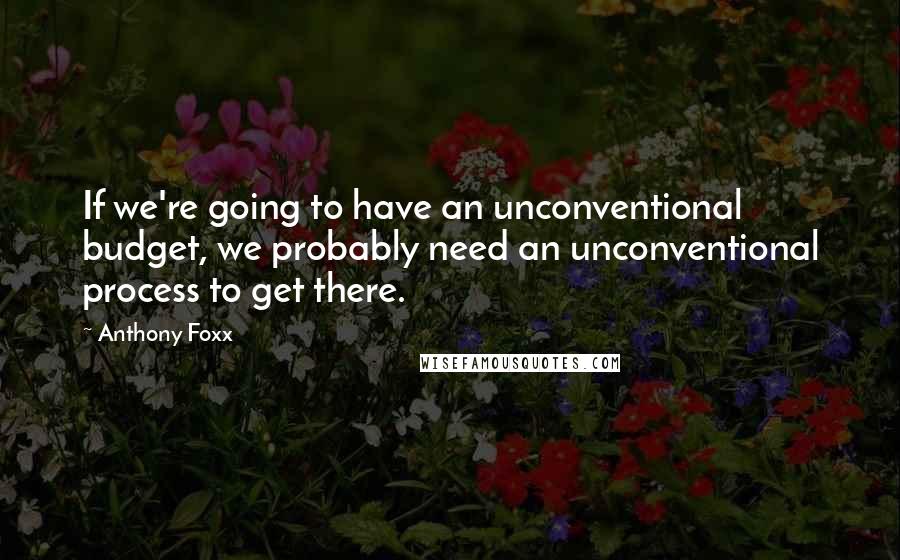 Anthony Foxx quotes: If we're going to have an unconventional budget, we probably need an unconventional process to get there. Anthony Foxx quotes: If we're going to have an unconventional budget, we probably need an unconventional process to get there.
