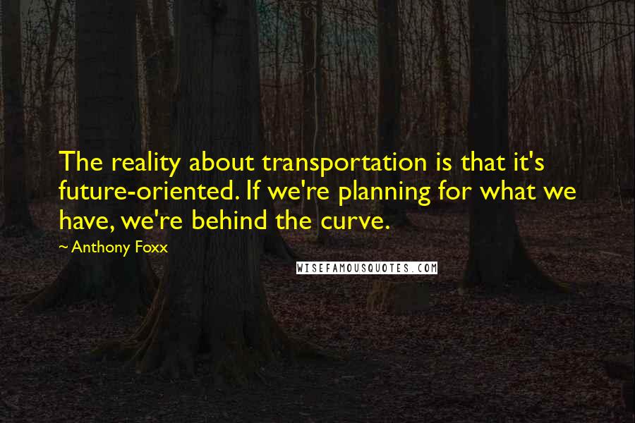 Anthony Foxx quotes: The reality about transportation is that it's future-oriented. If we're planning for what we have, we're behind the curve. Anthony Foxx quotes: The reality about transportation is that it's future-oriented. If we're planning for what we have, we're behind the curve.