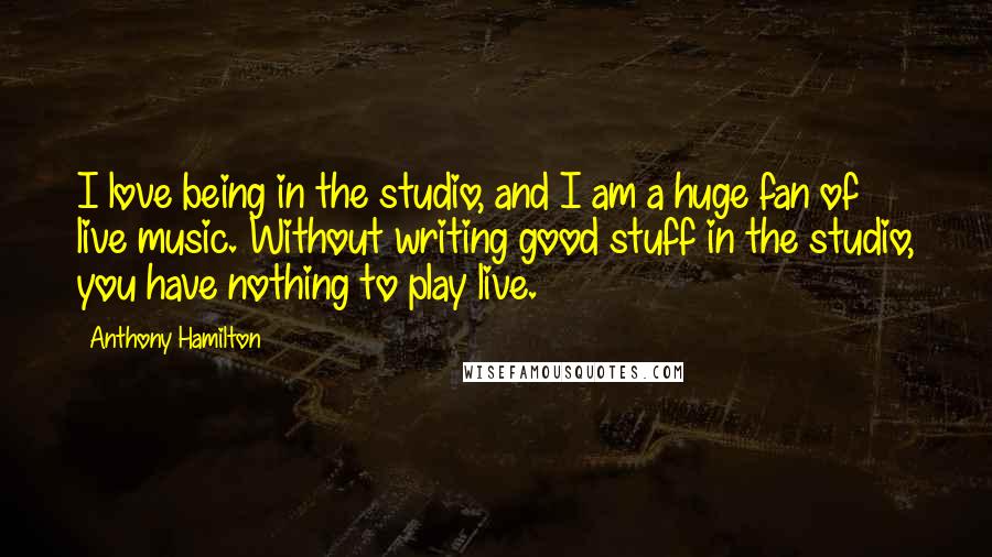 Anthony Hamilton quotes: I love being in the studio, and I am a huge fan of live music. Without writing good stuff in the studio, you have nothing to play live.
