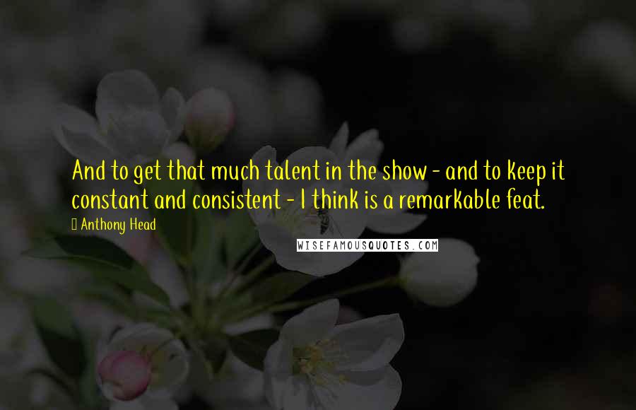 Anthony Head quotes: And to get that much talent in the show - and to keep it constant and consistent - I think is a remarkable feat.