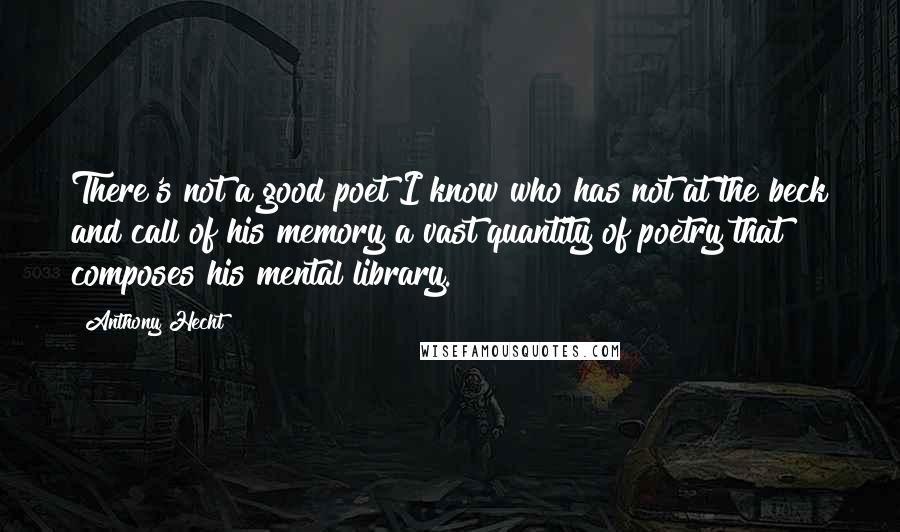 Anthony Hecht quotes: There's not a good poet I know who has not at the beck and call of his memory a vast quantity of poetry that composes his mental library. Anthony Hecht quotes: There's not a good poet I know who has not at the beck and call of his memory a vast quantity of poetry that composes his mental library.