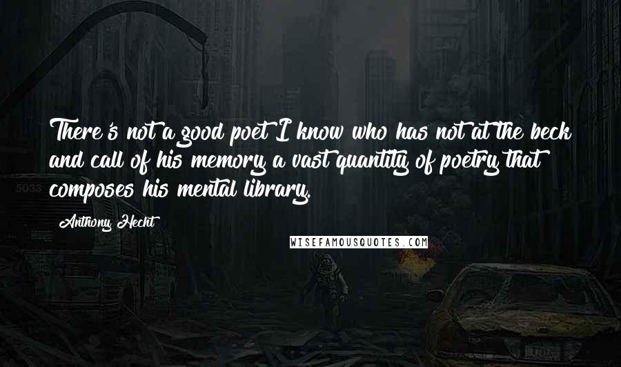 Anthony Hecht quotes: There's not a good poet I know who has not at the beck and call of his memory a vast quantity of poetry that composes his mental library.