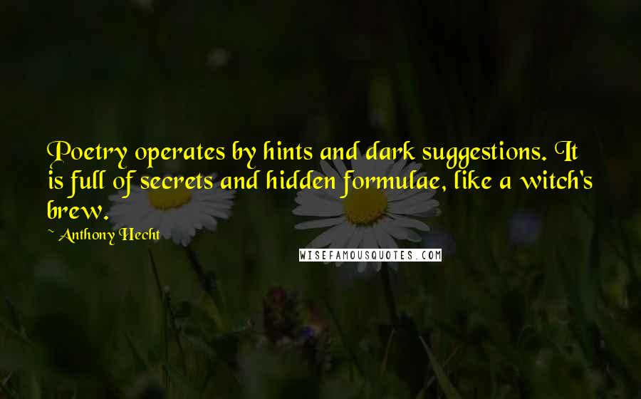 Anthony Hecht quotes: Poetry operates by hints and dark suggestions. It is full of secrets and hidden formulae, like a witch's brew. Anthony Hecht quotes: Poetry operates by hints and dark suggestions. It is full of secrets and hidden formulae, like a witch's brew.