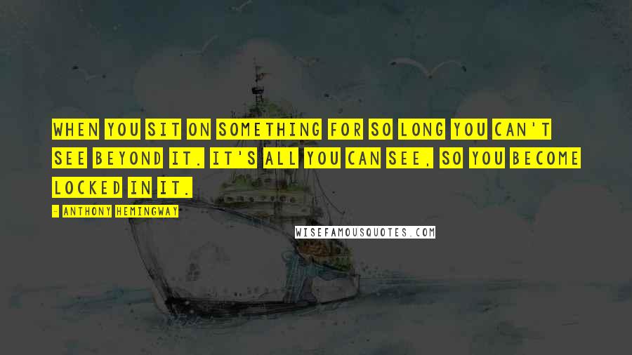 Anthony Hemingway quotes: When you sit on something for so long you can't see beyond it. It's all you can see, so you become locked in it.