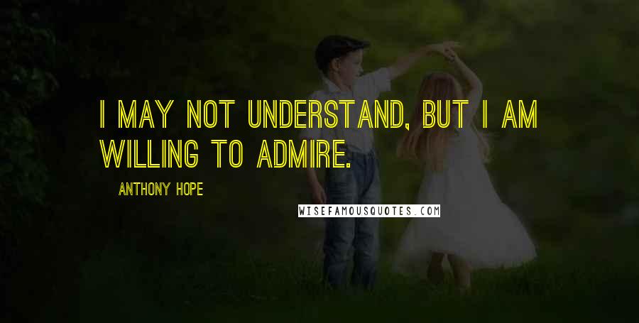 Anthony Hope quotes: I may not understand, but I am willing to admire.