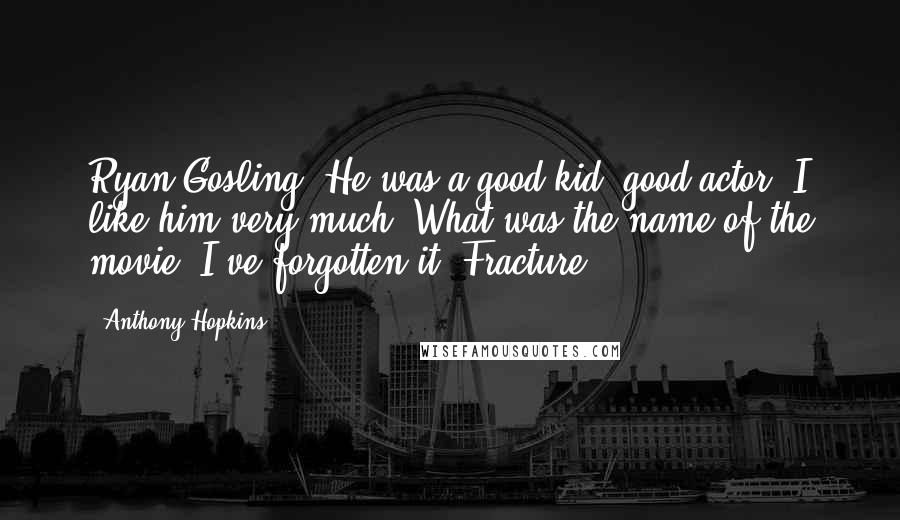 Anthony Hopkins quotes: Ryan Gosling. He was a good kid, good actor. I like him very much. What was the name of the movie? I've forgotten it. Fracture.