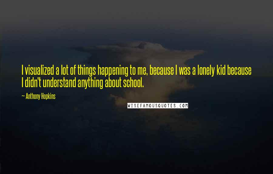 Anthony Hopkins quotes: I visualized a lot of things happening to me, because I was a lonely kid because I didn't understand anything about school. Anthony Hopkins quotes: I visualized a lot of things happening to me, because I was a lonely kid because I didn't understand anything about school.
