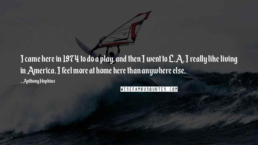 Anthony Hopkins quotes: I came here in 1974 to do a play, and then I went to L.A. I really like living in America. I feel more at home here than anywhere else. Anthony Hopkins quotes: I came here in 1974 to do a play, and then I went to L.A. I really like living in America. I feel more at home here than anywhere else.