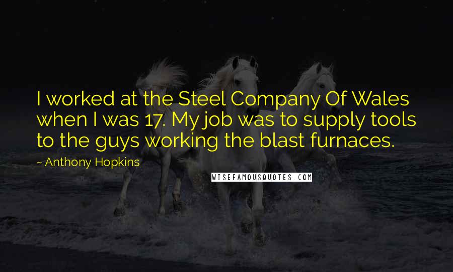 Anthony Hopkins quotes: I worked at the Steel Company Of Wales when I was 17. My job was to supply tools to the guys working the blast furnaces.