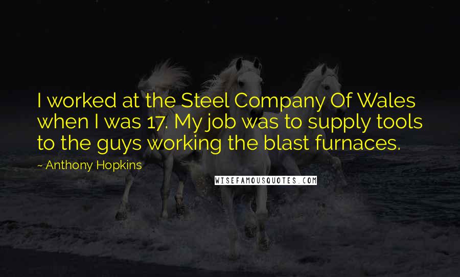 Anthony Hopkins quotes: I worked at the Steel Company Of Wales when I was 17. My job was to supply tools to the guys working the blast furnaces. Anthony Hopkins quotes: I worked at the Steel Company Of Wales when I was 17. My job was to supply tools to the guys working the blast furnaces.