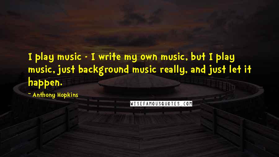 Anthony Hopkins quotes: I play music - I write my own music, but I play music, just background music really, and just let it happen.
