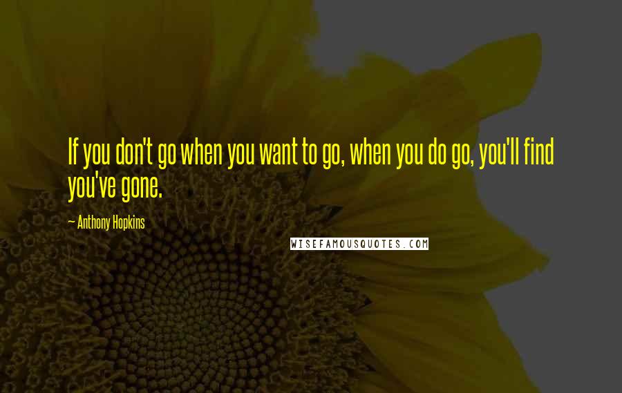 Anthony Hopkins quotes: If you don't go when you want to go, when you do go, you'll find you've gone.