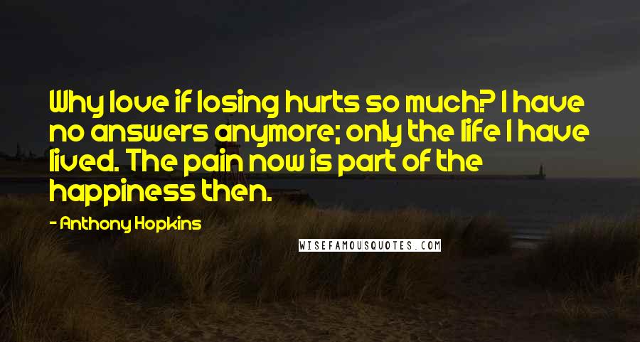 Anthony Hopkins quotes: Why love if losing hurts so much? I have no answers anymore; only the life I have lived. The pain now is part of the happiness then. Anthony Hopkins quotes: Why love if losing hurts so much? I have no answers anymore; only the life I have lived. The pain now is part of the happiness then.