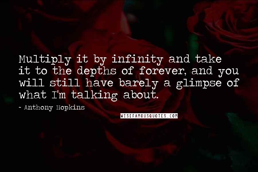Anthony Hopkins quotes: Multiply it by infinity and take it to the depths of forever, and you will still have barely a glimpse of what I'm talking about. Anthony Hopkins quotes: Multiply it by infinity and take it to the depths of forever, and you will still have barely a glimpse of what I'm talking about.