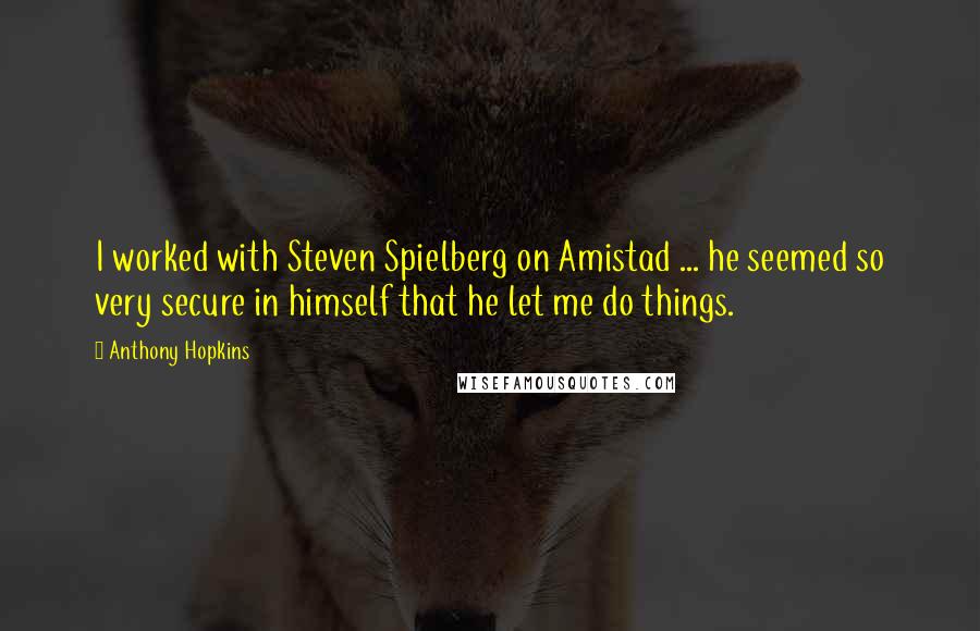 Anthony Hopkins quotes: I worked with Steven Spielberg on Amistad ... he seemed so very secure in himself that he let me do things. Anthony Hopkins quotes: I worked with Steven Spielberg on Amistad ... he seemed so very secure in himself that he let me do things.