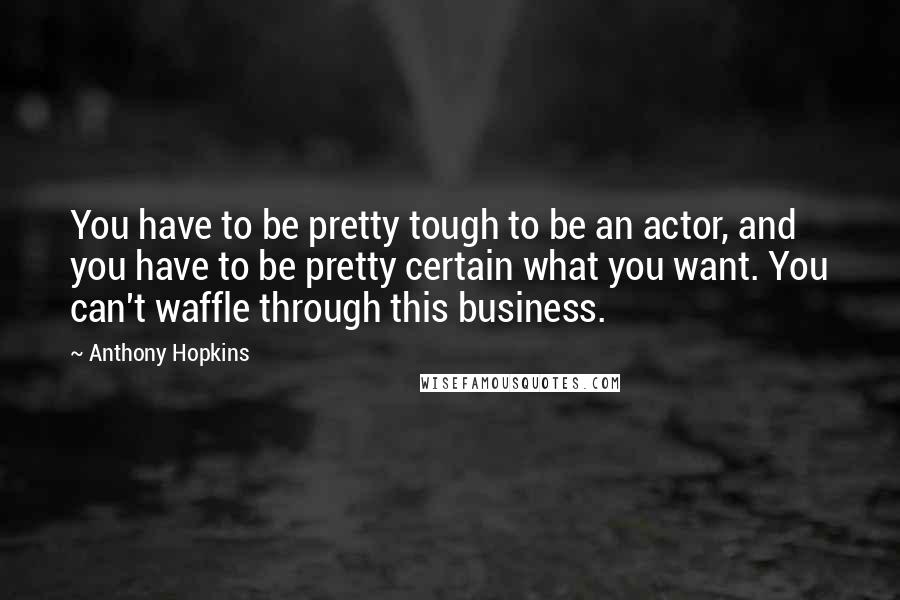 Anthony Hopkins quotes: You have to be pretty tough to be an actor, and you have to be pretty certain what you want. You can't waffle through this business.