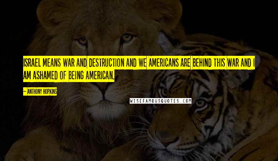 Anthony Hopkins quotes: Israel means war and destruction and we Americans are behind this war and I am ashamed of being American. Anthony Hopkins quotes: Israel means war and destruction and we Americans are behind this war and I am ashamed of being American.
