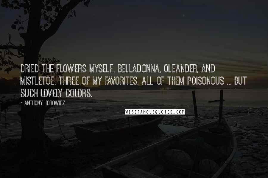 Anthony Horowitz quotes: Dried the flowers myself. Belladonna, oleander, and mistletoe. Three of my favorites. All of them poisonous ... but such lovely colors.