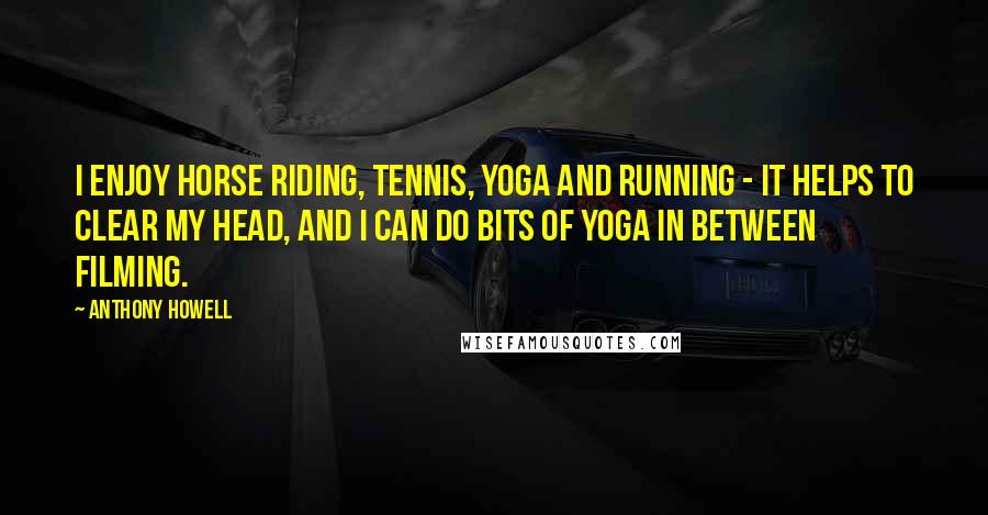 Anthony Howell quotes: I enjoy horse riding, tennis, yoga and running - it helps to clear my head, and I can do bits of yoga in between filming. Anthony Howell quotes: I enjoy horse riding, tennis, yoga and running - it helps to clear my head, and I can do bits of yoga in between filming.