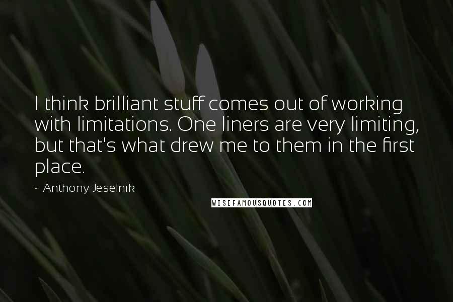 Anthony Jeselnik quotes: I think brilliant stuff comes out of working with limitations. One liners are very limiting, but that's what drew me to them in the first place.