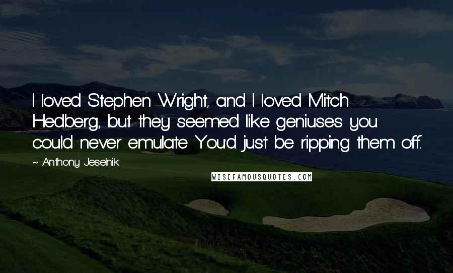 Anthony Jeselnik quotes: I loved Stephen Wright, and I loved Mitch Hedberg, but they seemed like geniuses you could never emulate. You'd just be ripping them off. Anthony Jeselnik quotes: I loved Stephen Wright, and I loved Mitch Hedberg, but they seemed like geniuses you could never emulate. You'd just be ripping them off.