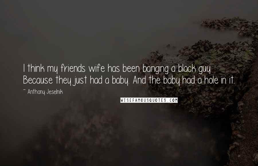 Anthony Jeselnik quotes: I think my friends wife has been banging a black guy. Because they just had a baby. And the baby had a hole in it.