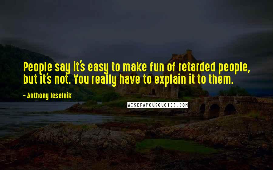 Anthony Jeselnik quotes: People say it's easy to make fun of retarded people, but it's not. You really have to explain it to them.