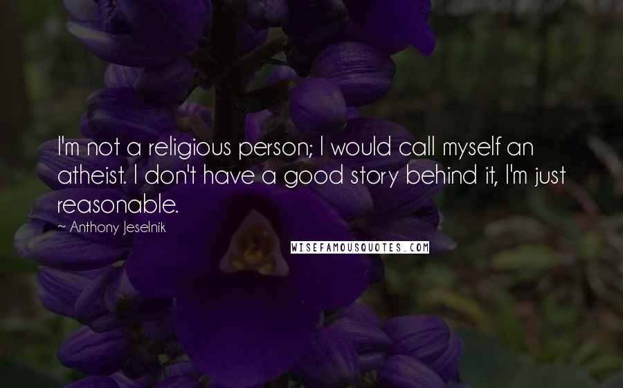 Anthony Jeselnik quotes: I'm not a religious person; I would call myself an atheist. I don't have a good story behind it, I'm just reasonable.