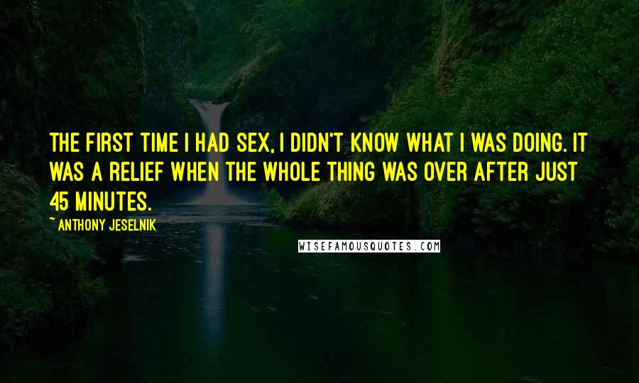 Anthony Jeselnik quotes: The first time I had sex, I didn't know what I was doing. It was a relief when the whole thing was over after just 45 minutes.