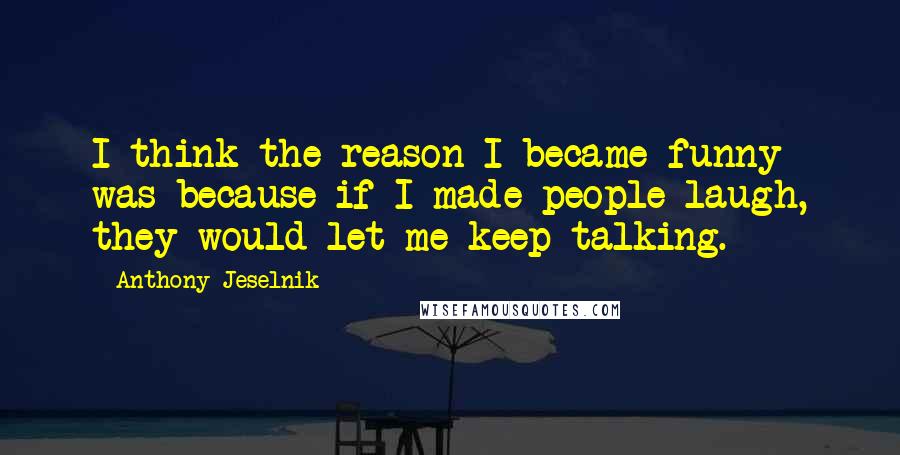 Anthony Jeselnik quotes: I think the reason I became funny was because if I made people laugh, they would let me keep talking.