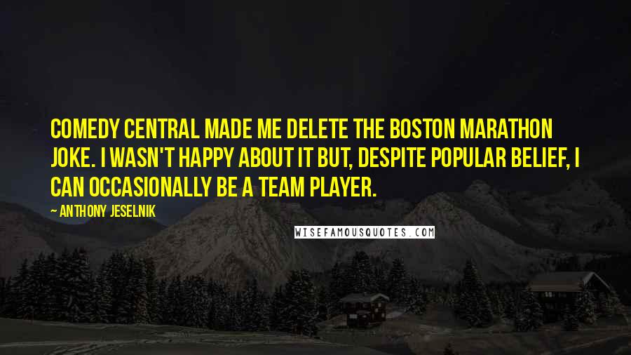 Anthony Jeselnik quotes: Comedy Central made me delete the Boston Marathon joke. I wasn't happy about it but, despite popular belief, I can occasionally be a team player.