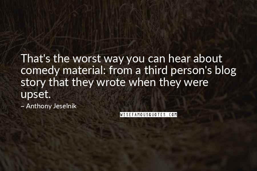 Anthony Jeselnik quotes: That's the worst way you can hear about comedy material: from a third person's blog story that they wrote when they were upset.