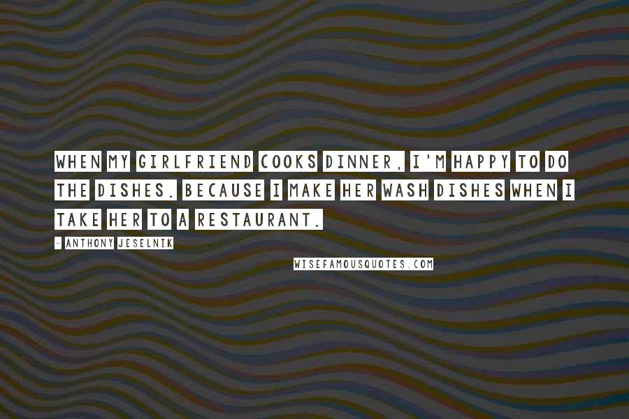 Anthony Jeselnik quotes: When my girlfriend cooks dinner, I'm happy to do the dishes. Because I make her wash dishes when I take her to a restaurant.