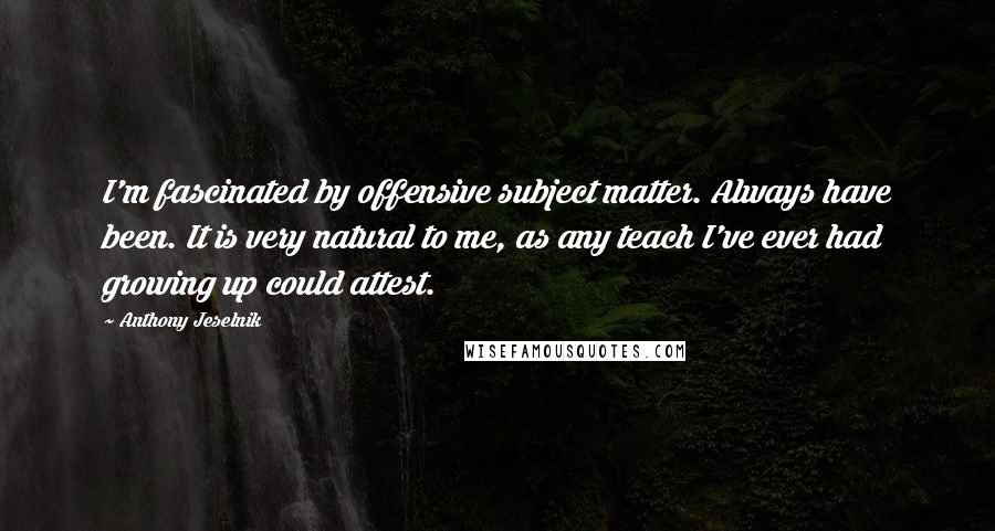 Anthony Jeselnik quotes: I'm fascinated by offensive subject matter. Always have been. It is very natural to me, as any teach I've ever had growing up could attest.