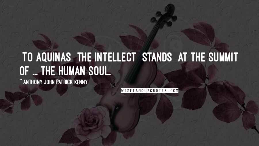 Anthony John Patrick Kenny quotes: [To Aquinas] the intellect [stands] at the summit of ... the human soul.