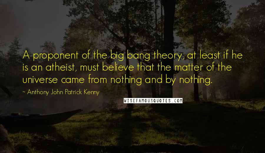 Anthony John Patrick Kenny quotes: A proponent of the big bang theory, at least if he is an atheist, must believe that the matter of the universe came from nothing and by nothing.