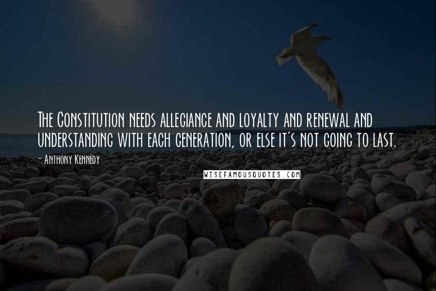 Anthony Kennedy quotes: The Constitution needs allegiance and loyalty and renewal and understanding with each generation, or else it's not going to last.